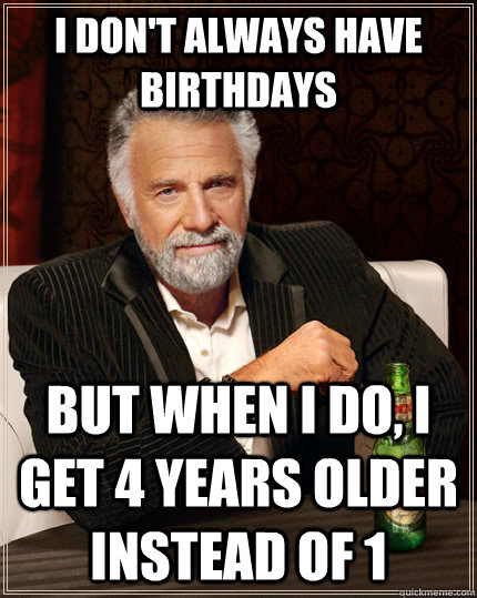 I don't always have birthdays but when I do, I get 4 years older instead of 1 - I don't always have birthdays but when I do, I get 4 years older instead of 1  The Most Interesting Man In The World