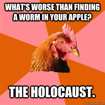 What's worse than finding a worm in your apple?  The Holocaust.  Anti-Joke Chicken