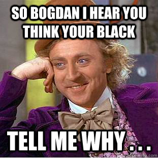 so bogdan i hear you think your black Tell me why . . .  Condescending Wonka