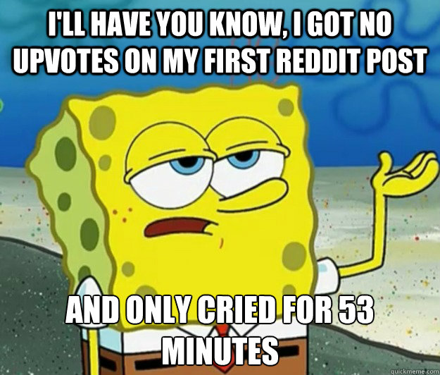 I'll have you know, I got no upvotes on my first reddit post And only cried for 53 minutes  Tough Spongebob