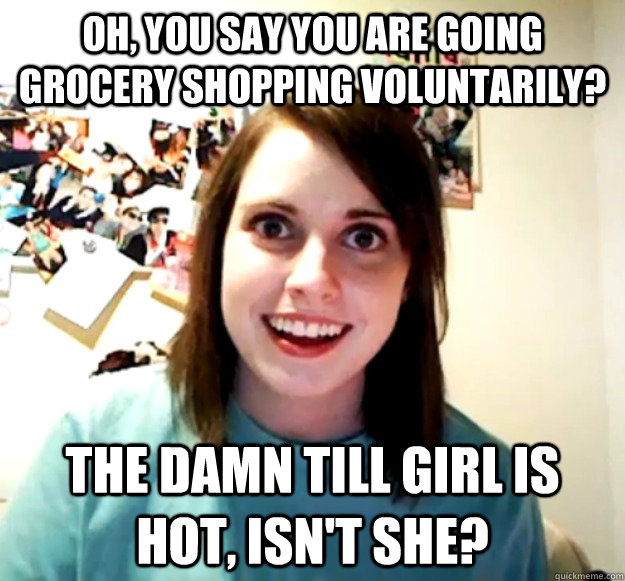 Oh, you say you are going grocery shopping voluntarily? The damn till girl is hot, isn't she? - Oh, you say you are going grocery shopping voluntarily? The damn till girl is hot, isn't she?  Overly Attached Girlfriend