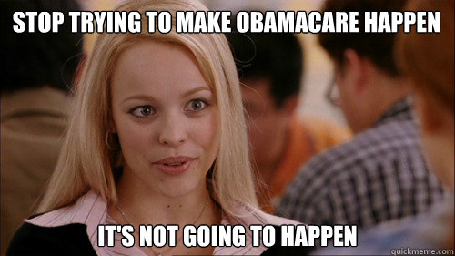 STOP TRYING TO MAKE OBAMACARE HAPPEN IT'S NOT GOING TO HAPPEN - STOP TRYING TO MAKE OBAMACARE HAPPEN IT'S NOT GOING TO HAPPEN  regina george