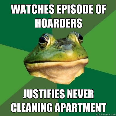 watches episode of hoarders Justifies never cleaning apartment - watches episode of hoarders Justifies never cleaning apartment  Foul Bachelor Frog