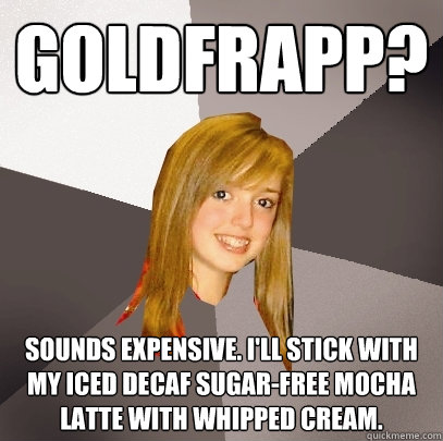 Goldfrapp? Sounds expensive. I'll stick with my iced decaf sugar-free mocha latte with whipped cream.  Musically Oblivious 8th Grader