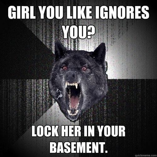 girl you like ignores you? lock her in your basement.  Insanity Wolf