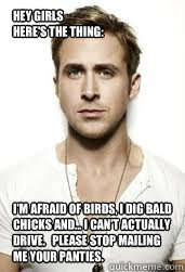Hey Girls
Here's the thing:
 I'm afraid of birds, I dig bald chicks and... I can't actually drive.   Please stop mailing me your panties. - Hey Girls
Here's the thing:
 I'm afraid of birds, I dig bald chicks and... I can't actually drive.   Please stop mailing me your panties.  GIS Ryan Gosling