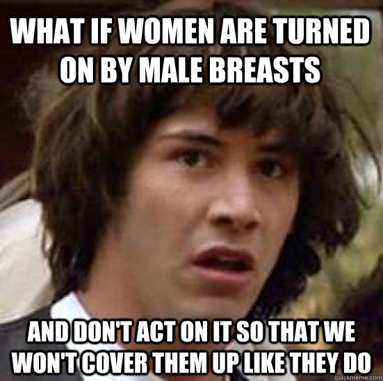 What if women are turned on by male breasts and don't act on it so that we won't cover them up like they do  conspiracy keanu