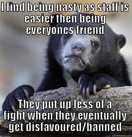 I FIND BEING NASTY AS STAFF IS EASIER THEN BEING EVERYONES FRIEND THEY PUT UP LESS OF A FIGHT WHEN THEY EVENTUALLY GET DISFAVOURED/BANNED Confession Bear