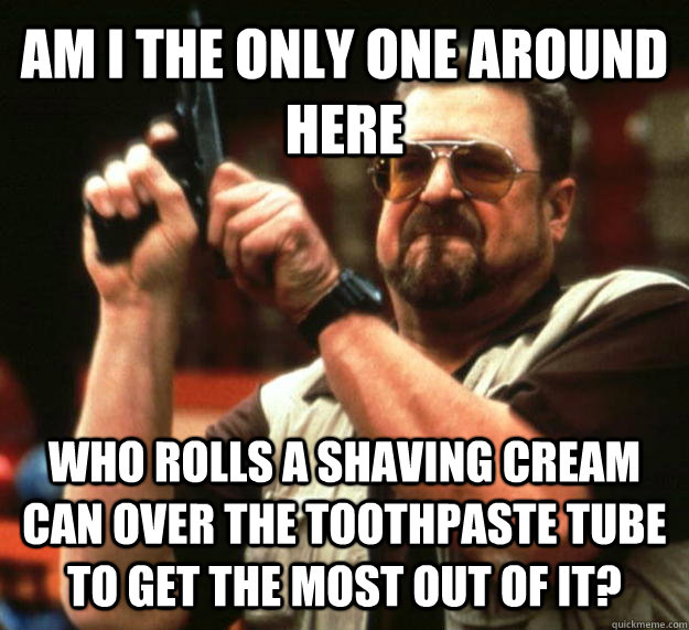 AM I THE ONLY ONE AROUND HERE WHO ROLLS A SHAVING CREAM CAN OVER THE TOOTHPASTE TUBE TO GET THE MOST OUT OF IT? - AM I THE ONLY ONE AROUND HERE WHO ROLLS A SHAVING CREAM CAN OVER THE TOOTHPASTE TUBE TO GET THE MOST OUT OF IT?  Angry Walter