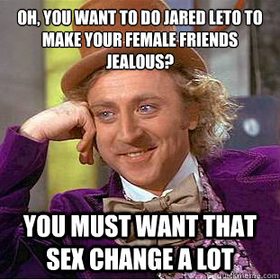 Oh, you want to do Jared Leto to make your female friends jealous?
 You must want that sex change a lot  Condescending Wonka