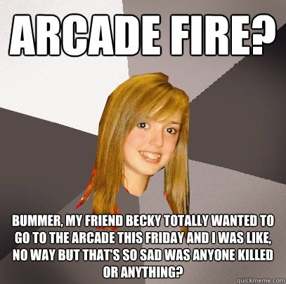 arcade fire? bummer, my friend becky totally wanted to go to the arcade this friday and i was like, no way but that's so sad was anyone killed or anything?  Musically Oblivious 8th Grader