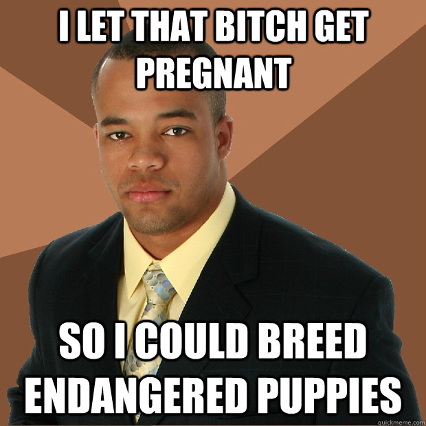 I let that bitch get pregnant so i could breed endangered puppies  Successful Black Man