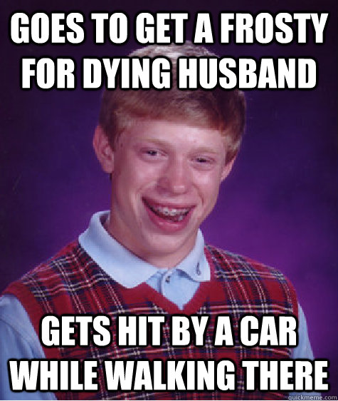 Goes to get a Frosty for dying husband Gets hit by a car while walking there  Bad Luck Brian