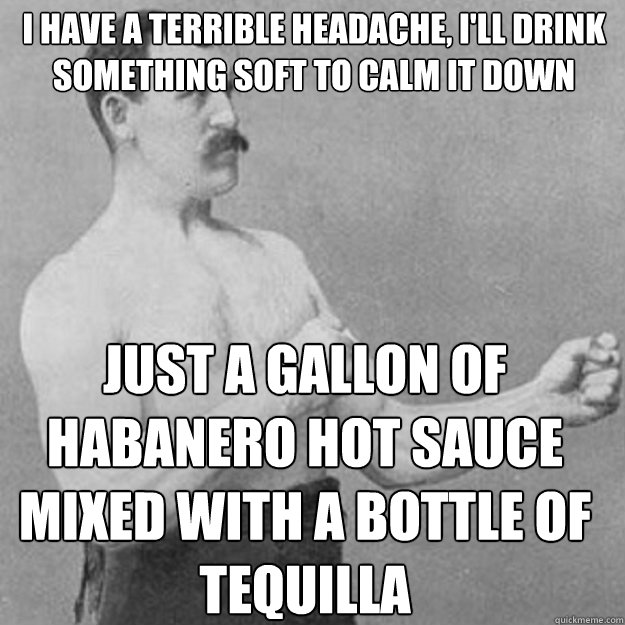 I Have a terrible headache, i'll drink something soft to calm it down Just a Gallon of Habanero hot sauce mixed with a bottle of tequilla - I Have a terrible headache, i'll drink something soft to calm it down Just a Gallon of Habanero hot sauce mixed with a bottle of tequilla  Misc