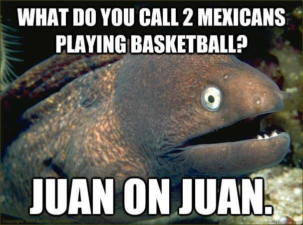 What do you call 2 mexicans playing basketball? Juan on Juan.   Bad Joke Eel