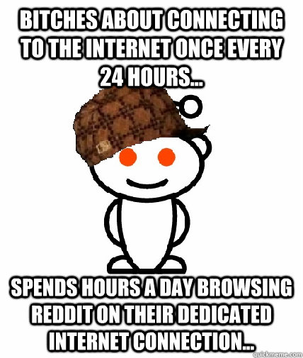 Bitches about connecting to the internet once every 24 hours... Spends hours a day browsing Reddit on their dedicated internet connection...  Scumbag Reddit