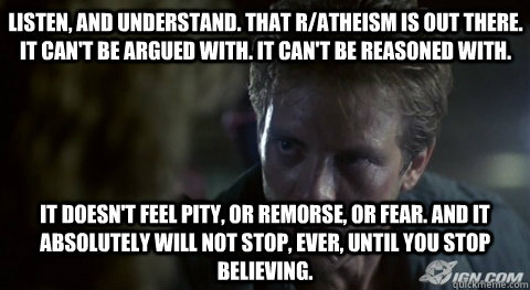 Listen, and understand. That r/atheism is out there. It can't be argued with. It can't be reasoned with.    It doesn't feel pity, or remorse, or fear. And it absolutely will not stop, ever, until you stop believing. - Listen, and understand. That r/atheism is out there. It can't be argued with. It can't be reasoned with.    It doesn't feel pity, or remorse, or fear. And it absolutely will not stop, ever, until you stop believing.  Kyle Reese