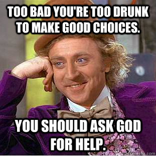 Too bad you're too drunk to make good choices. you should ask god for help.  Condescending Wonka