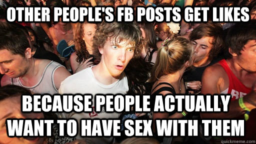 other people's fb posts get likes because people actually want to have sex with them - other people's fb posts get likes because people actually want to have sex with them  Sudden Clarity Clarence