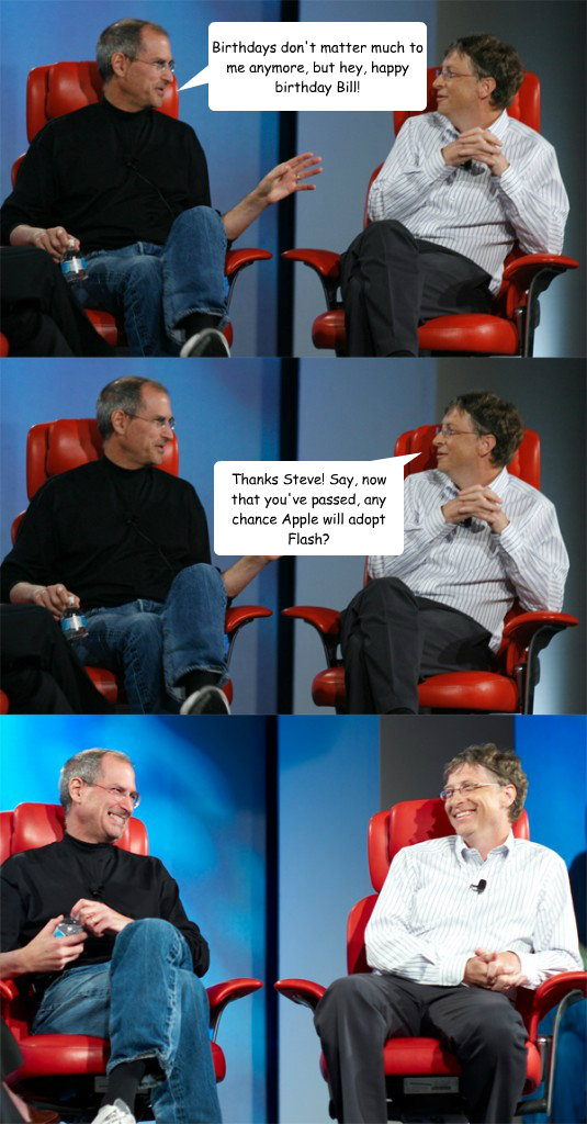 Birthdays don't matter much to me anymore, but hey, happy birthday Bill! Thanks Steve! Say, now that you've passed, any chance Apple will adopt Flash?  Steve Jobs vs Bill Gates