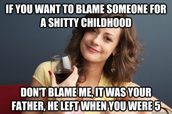 if you want to blame someone for a shitty childhood don't blame me, it was your father, he left when you were 5 - if you want to blame someone for a shitty childhood don't blame me, it was your father, he left when you were 5  Forever Resentful Mother