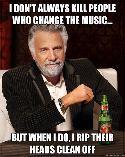 I don't always kill people who change the music... But when I do, I rip their heads clean off  Dos Equis man