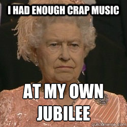 I had enough crap music at my own JUBILEE  unimpressed queen