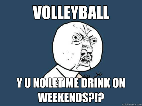 VOLLEYBALL y u no LEt me drink on weekends?!?  Y U No