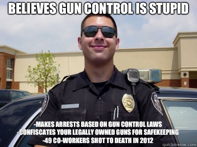 Believes gun control is stupid -Makes arrests based on gun control laws
-Confiscates your legally owned guns for safekeeping
-49 co-workers shot to death in 2012 - Believes gun control is stupid -Makes arrests based on gun control laws
-Confiscates your legally owned guns for safekeeping
-49 co-workers shot to death in 2012  Scumbag Cop