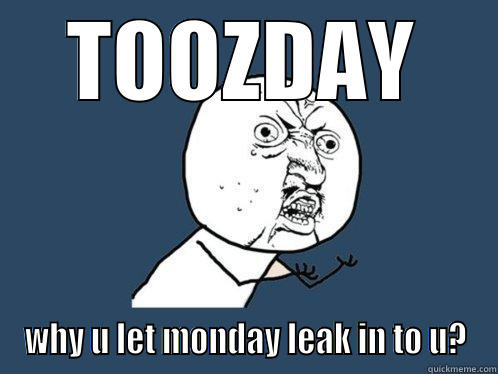 TOOZDAY WHY U LET MONDAY LEAK IN TO U? Y U No