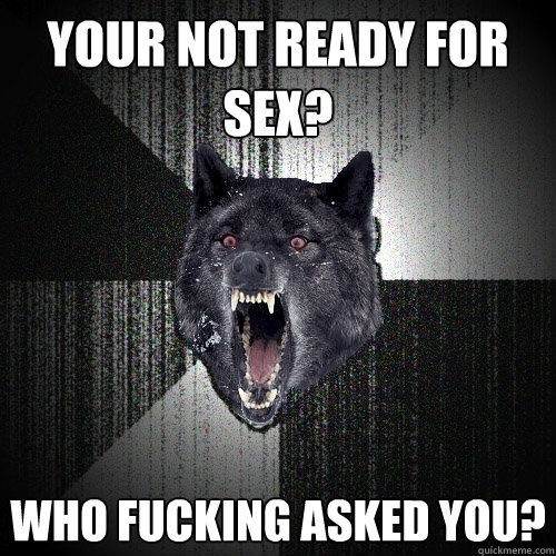 Your not ready for sex? who fucking asked you?  Insanity Wolf