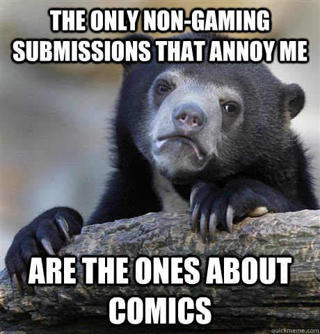 the only non-gaming submissions that annoy me are the ones about comics  Confession Bear