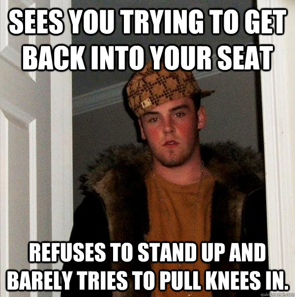 Sees you trying to get back into your seat refuses to stand up and barely tries to pull knees in.  - Sees you trying to get back into your seat refuses to stand up and barely tries to pull knees in.   Scumbag Steve