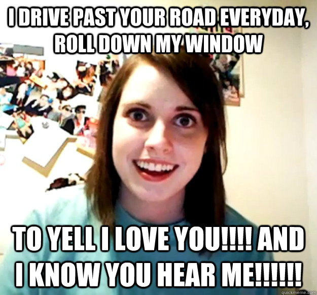 I drive past your road everyday, roll down my window to yell I LOVE YOU!!!! and I KNOW YOU HEAR ME!!!!!! - I drive past your road everyday, roll down my window to yell I LOVE YOU!!!! and I KNOW YOU HEAR ME!!!!!!  Overly Attached Girlfriend