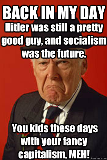 BACK IN MY DAY Hitler was still a pretty good guy, and socialism was the future.  You kids these days with your fancy capitalism, MEH!  Pissed old guy