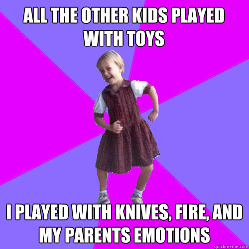 All the other kids played with toys  I played with knives, fire, and my parents emotions - All the other kids played with toys  I played with knives, fire, and my parents emotions  Socially awesome kindergartener