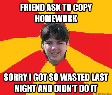 Friend ask to copy homework Sorry i got so wasted last night and didn't do it  