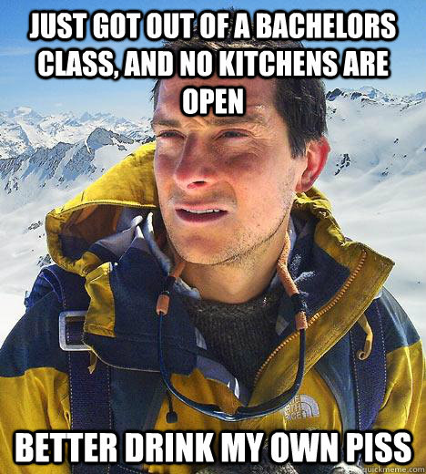 just got out of a bachelors class, and no kitchens are open better drink my own piss  Bear Grylls