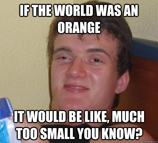 IF THE WORLD WAS AN ORANGE IT WOULD BE LIKE, MUCH TOO SMALL YOU KNOW?  10 Guy