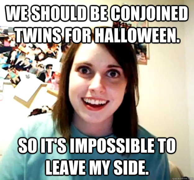 We should be conjoined twins for halloween. so it's impossible to leave my side. - We should be conjoined twins for halloween. so it's impossible to leave my side.  Overly Attached Girlfriend