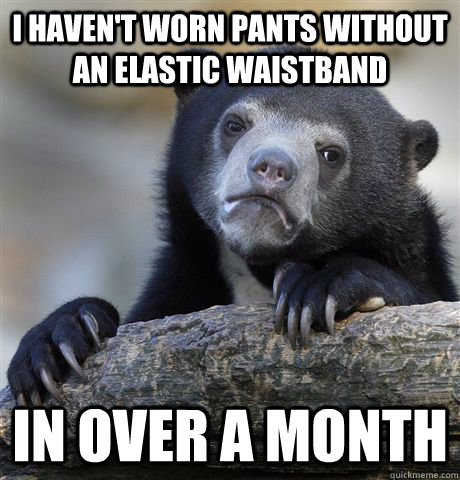 I haven't worn pants without an elastic waistband In over a month  Confession Bear