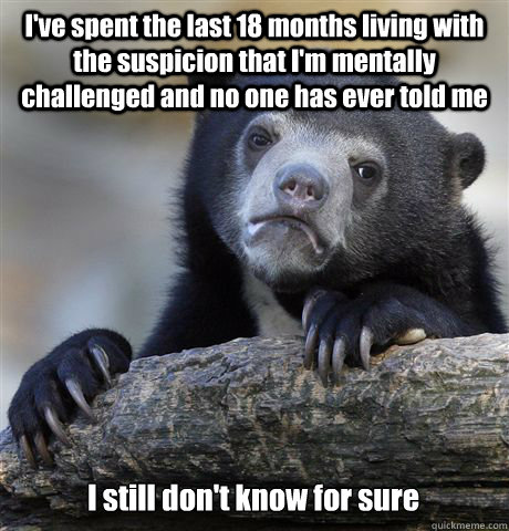 I've spent the last 18 months living with the suspicion that I'm mentally challenged and no one has ever told me I still don't know for sure - I've spent the last 18 months living with the suspicion that I'm mentally challenged and no one has ever told me I still don't know for sure  Confession Bear