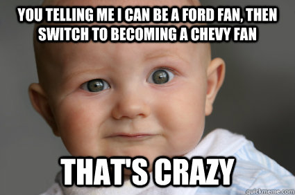 You telling me I can be a ford fan, then switch to becoming a chevy fan that's crazy  Confused Baby