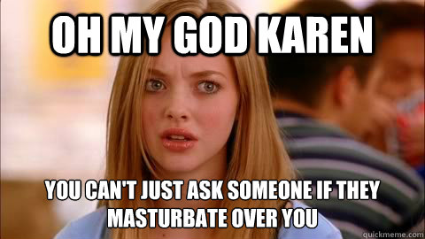 oh my god karen You can't just ask someone if they masturbate over you  Oh my god karen