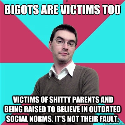 Bigots are victims too  Victims of shitty parents and being raised to believe in outdated social norms. It's not their fault. - Bigots are victims too  Victims of shitty parents and being raised to believe in outdated social norms. It's not their fault.  Privilege Denying Dude