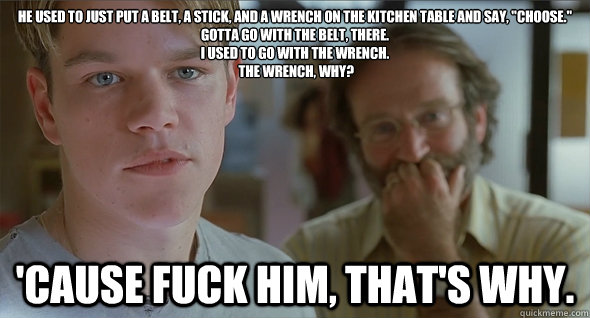 He used to just put a belt, a stick, and a wrench on the kitchen table and say, 