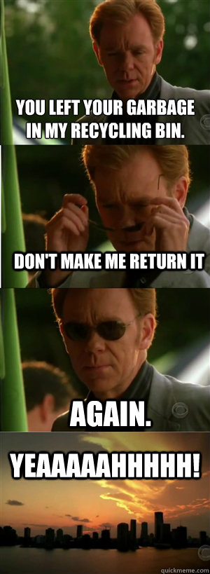 you left your garbage 
in my recycling bin. don't make me return it again. YEAAAAAHHHHH!  CSI Miami Style