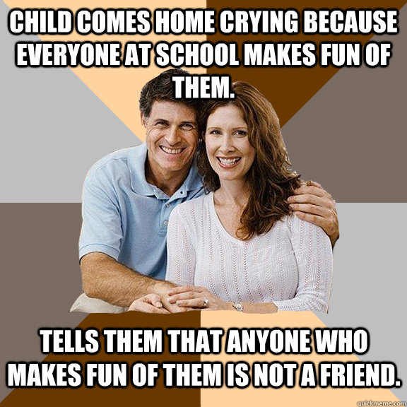 Child comes home crying because everyone at school makes fun of them. Tells them that anyone who makes fun of them is not a friend.  Scumbag Parents