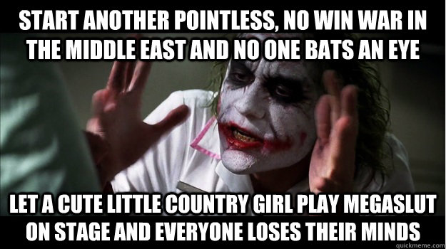 start another pointless, no win war in the middle east and no one bats an eye let a cute little country girl play megaslut on stage and everyone loses their minds  Joker Mind Loss