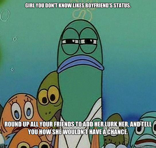 Girl you don't know likes boyfriend's status.  Round up all your friends to add her,lurk her, and tell you how she wouldn't have a chance.   - Girl you don't know likes boyfriend's status.  Round up all your friends to add her,lurk her, and tell you how she wouldn't have a chance.    Serious fish SpongeBob